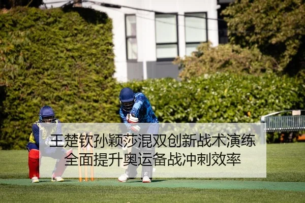 王楚钦孙颖莎混双创新战术演练 全面提升奥运备战冲刺效率