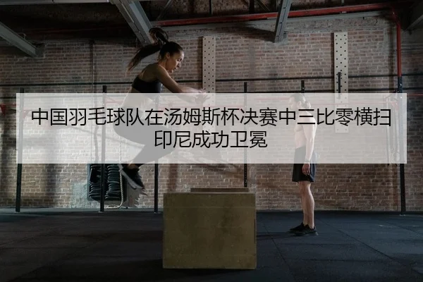 中国羽毛球队在汤姆斯杯决赛中三比零横扫印尼成功卫冕